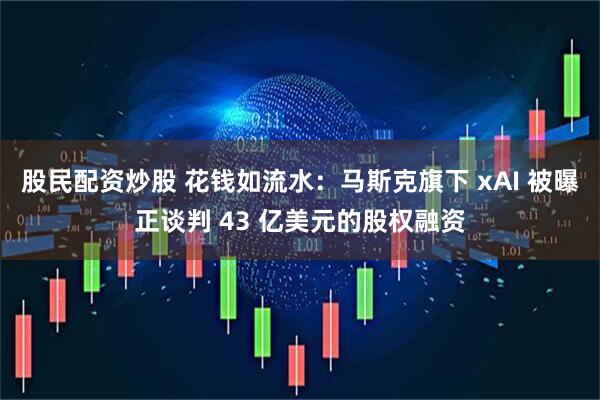 股民配资炒股 花钱如流水：马斯克旗下 xAI 被曝正谈判 43 亿美元的股权融资