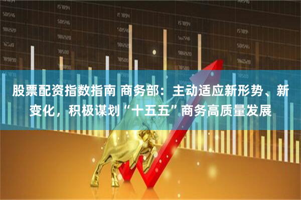 股票配资指数指南 商务部：主动适应新形势、新变化，积极谋划“十五五”商务高质量发展