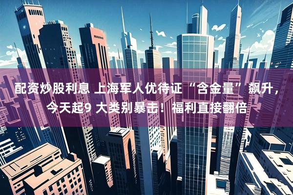 配资炒股利息 上海军人优待证 “含金量” 飙升，今天起9 大类别暴击！福利直接翻倍