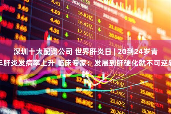 深圳十大配资公司 世界肝炎日 | 20到24岁青年肝炎发病率上升 临床专家：发展到肝硬化就不可逆转