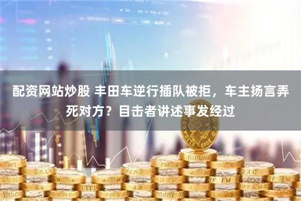 配资网站炒股 丰田车逆行插队被拒，车主扬言弄死对方？目击者讲述事发经过