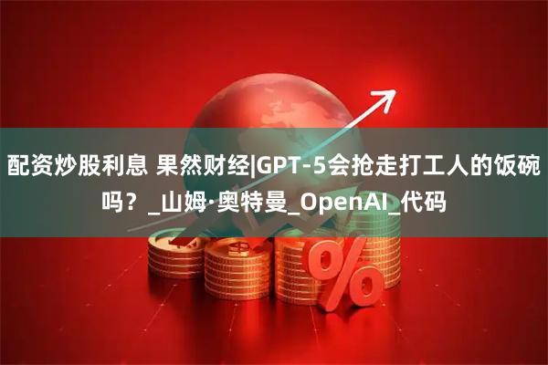 配资炒股利息 果然财经|GPT-5会抢走打工人的饭碗吗？_山姆·奥特曼_OpenAI_代码