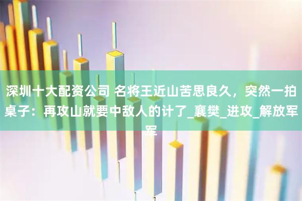 深圳十大配资公司 名将王近山苦思良久，突然一拍桌子：再攻山就要中敌人的计了_襄樊_进攻_解放军