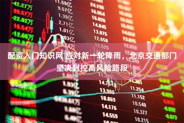 配资入门知识网 应对新一轮降雨，北京交通部门坚决封控高风险路段