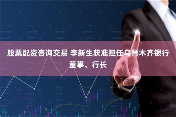 股票配资咨询交易 李新生获准担任乌鲁木齐银行董事、行长