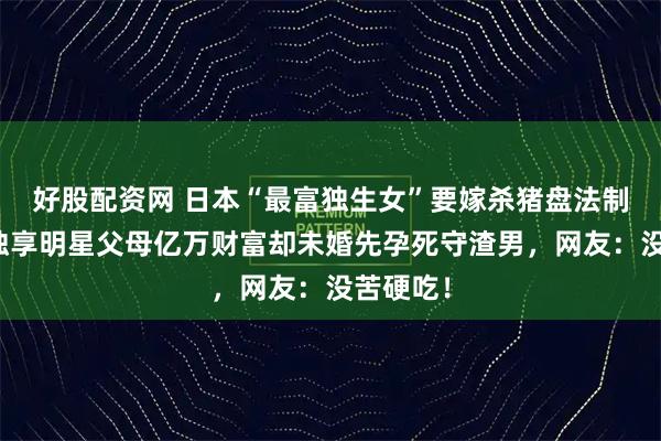 好股配资网 日本“最富独生女”要嫁杀猪盘法制糊咖？独享明星父母亿万财富却未婚先孕死守渣男，网友：没苦硬吃！