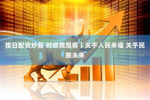 按日配资炒股 时政微观察丨关乎人民幸福 关乎民族未来