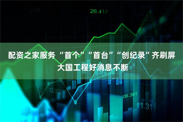 配资之家服务 “首个”“首台”“创纪录”齐刷屏 大国工程好消息不断