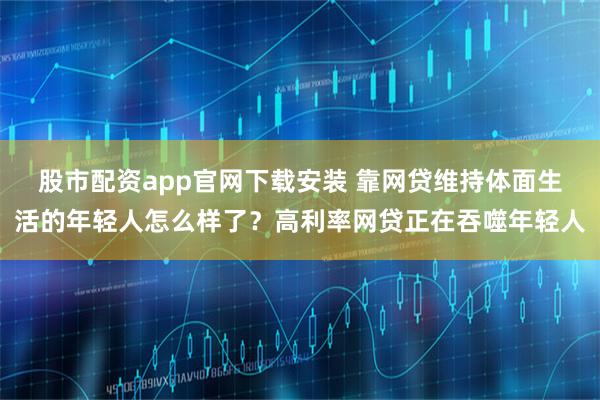 股市配资app官网下载安装 靠网贷维持体面生活的年轻人怎么样了？高利率网贷正在吞噬年轻人