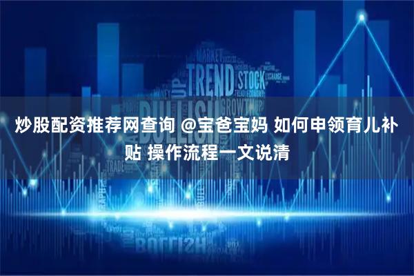炒股配资推荐网查询 @宝爸宝妈 如何申领育儿补贴 操作流程一文说清
