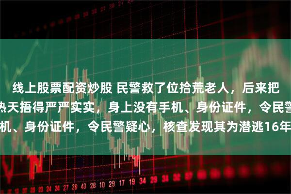 线上股票配资炒股 民警救了位拾荒老人，后来把他关进看守所：老人大热天捂得严严实实，身上没有手机、身份证件，令民警疑心，核查发现其为潜逃16年逃犯